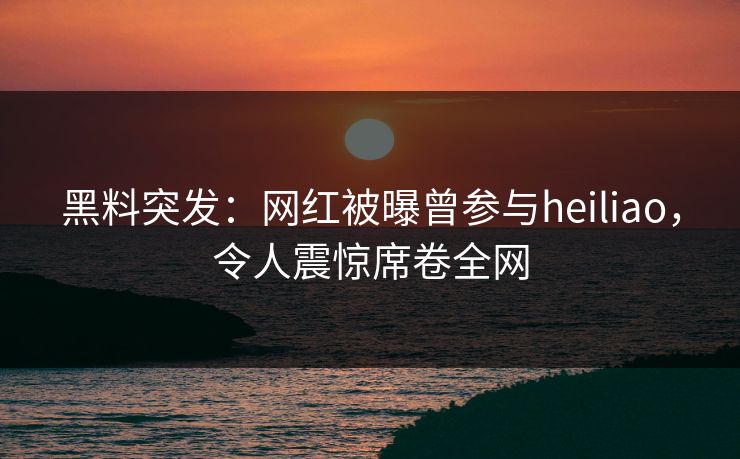 黑料突发：网红被曝曾参与heiliao，令人震惊席卷全网