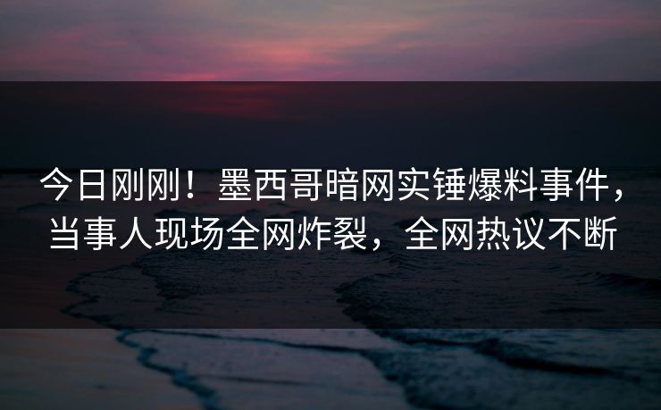 今日刚刚！墨西哥暗网实锤爆料事件，当事人现场全网炸裂，全网热议不断