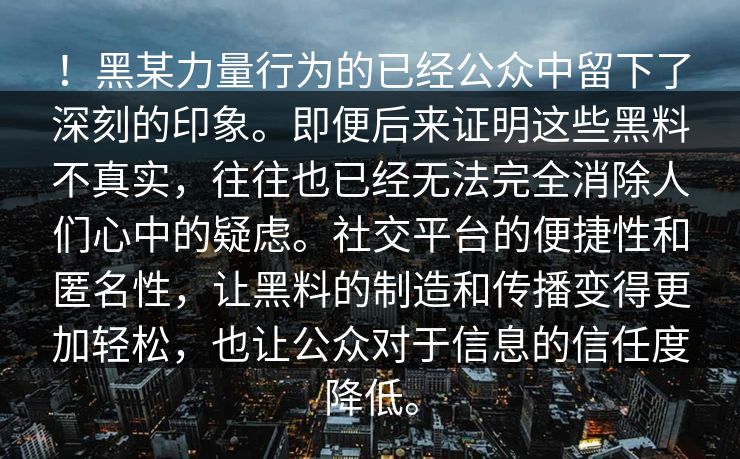 ！黑某力量行为的已经公众中留下了深刻的印象。即便后来证明这些黑料不真实，往往也已经无法完全消除人们心中的疑虑。社交平台的便捷性和匿名性，让黑料的制造和传播变得更加轻松，也让公众对于信息的信任度降低。