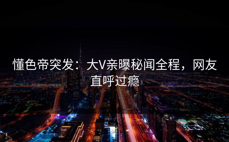 懂色帝突发：大V亲曝秘闻全程，网友直呼过瘾