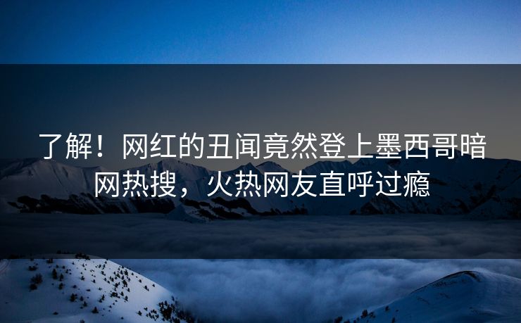 了解!网红的丑闻竟然登上墨西哥暗网热搜,火热网友直呼过瘾 了解!网红的丑闻竟然登上墨西哥暗网热搜,火热网友直呼过瘾
