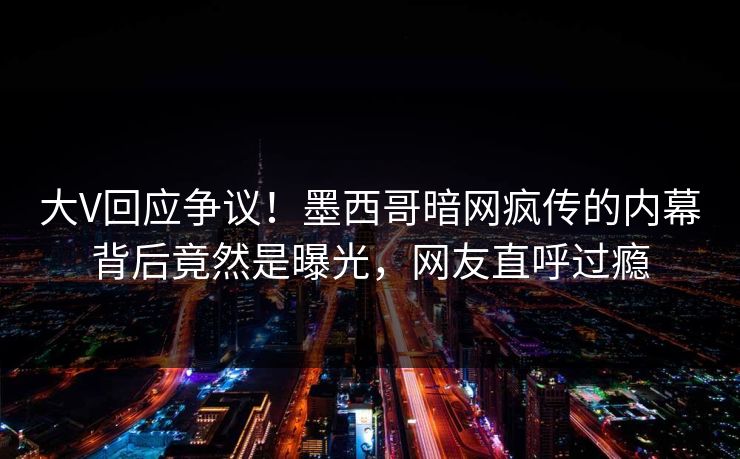大V回应争议！墨西哥暗网疯传的内幕背后竟然是曝光，网友直呼过瘾