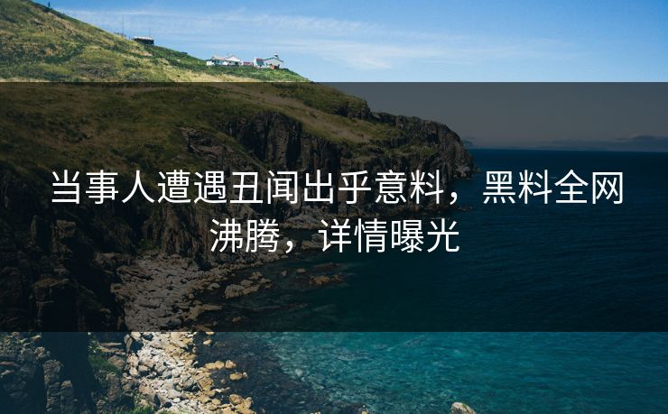 当事人遭遇丑闻出乎意料，黑料全网沸腾，详情曝光