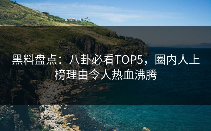 黑料盘点：八卦必看TOP5，圈内人上榜理由令人热血沸腾