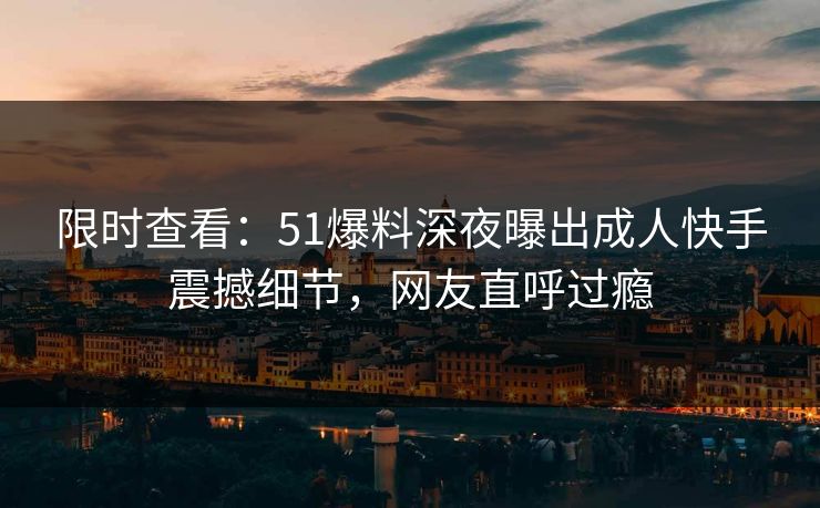 限时查看:51爆料深夜曝出成人快手震撼细节,网友直呼过瘾 限时查看:51爆料深夜曝出成人快手震撼细节,网友直呼过瘾
