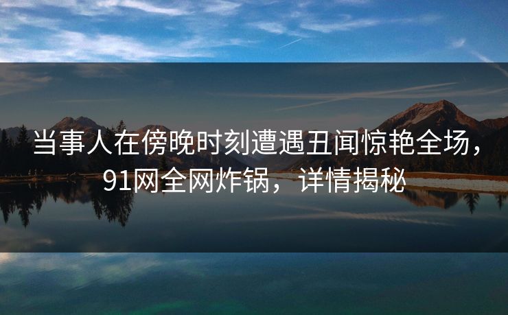 当事人在傍晚时刻遭遇丑闻惊艳全场，91网全网炸锅，详情揭秘