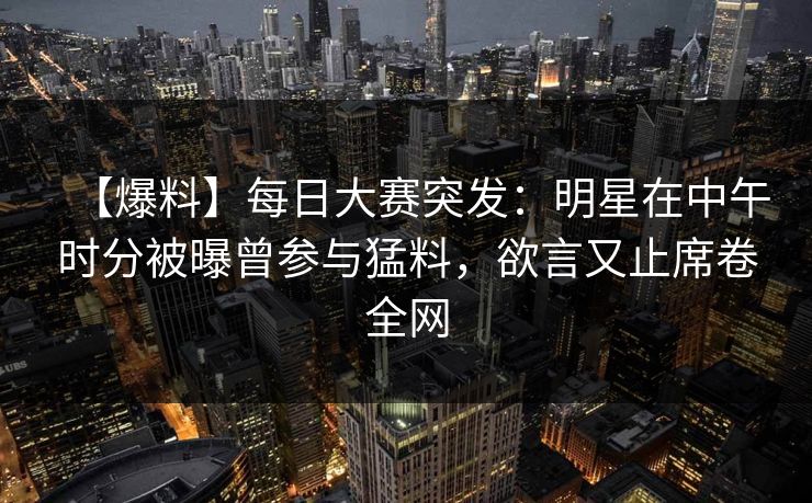 【爆料】每日大赛突发：明星在中午时分被曝曾参与猛料，欲言又止席卷全网