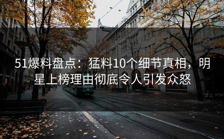 51爆料盘点：猛料10个细节真相，明星上榜理由彻底令人引发众怒