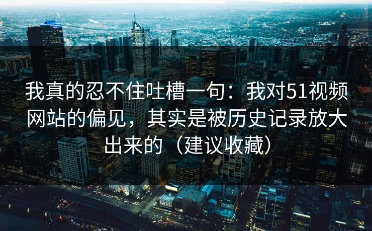我真的忍不住吐槽一句：我对51视频网站的偏见，其实是被历史记录放大出来的（建议收藏）