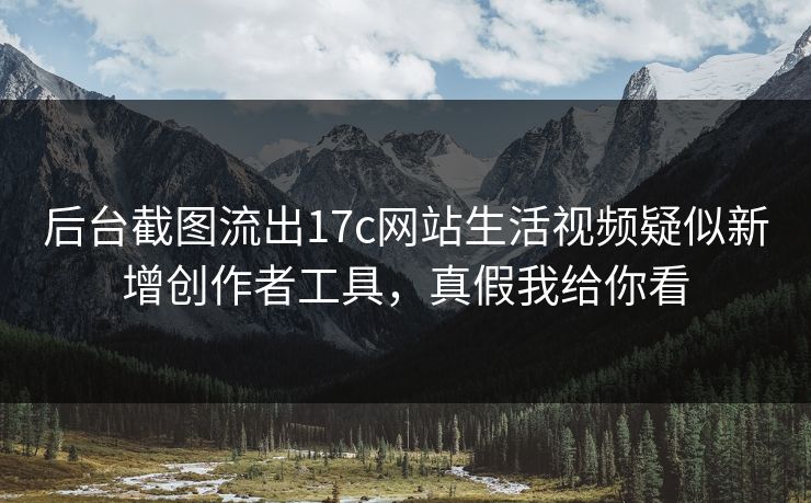 后台截图流出17c网站生活视频疑似新增创作者工具，真假我给你看