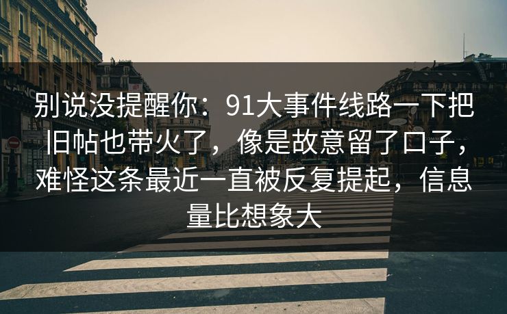 别说没提醒你:91大事件线路一下把旧帖也带火了,像是故意留了口子,难怪这条最近一直被反复提起,信息量比想象大 别说没提醒你:91大事件线路一下把旧帖也带火了,像是故意留了口子,难怪这条最近一直被反复提起,信息量比想象大