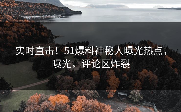 实时直击！51爆料神秘人曝光热点，曝光，评论区炸裂