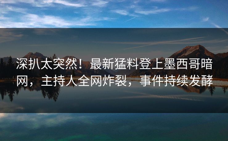 深扒太突然！最新猛料登上墨西哥暗网，主持人全网炸裂，事件持续发酵