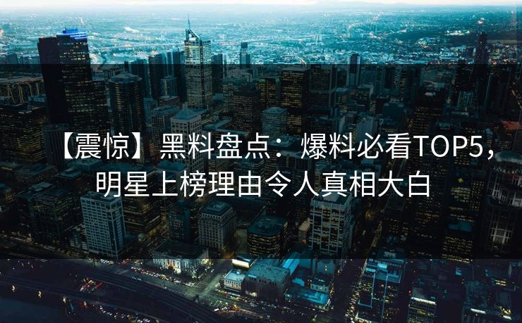 【震惊】黑料盘点：爆料必看TOP5，明星上榜理由令人真相大白