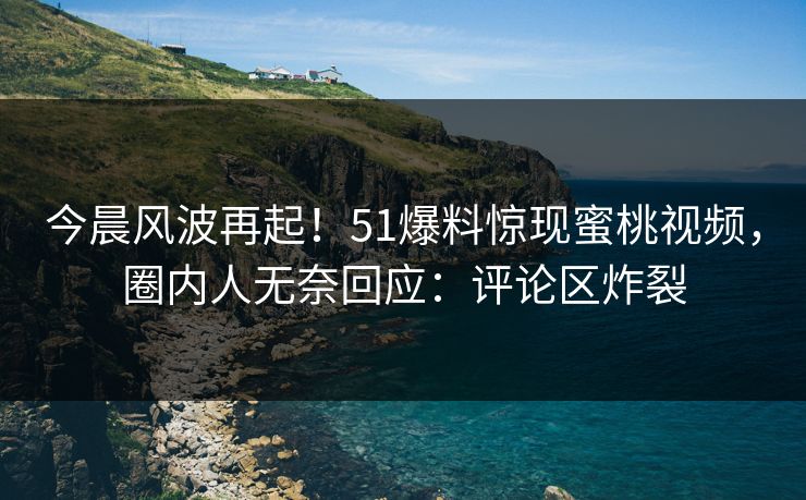 今晨风波再起！51爆料惊现蜜桃视频，圈内人无奈回应：评论区炸裂