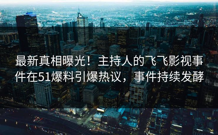 最新真相曝光！主持人的飞飞影视事件在51爆料引爆热议，事件持续发酵