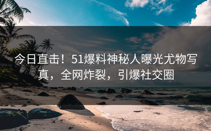 今日直击！51爆料神秘人曝光尤物写真，全网炸裂，引爆社交圈