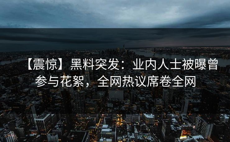 【震惊】黑料突发：业内人士被曝曾参与花絮，全网热议席卷全网