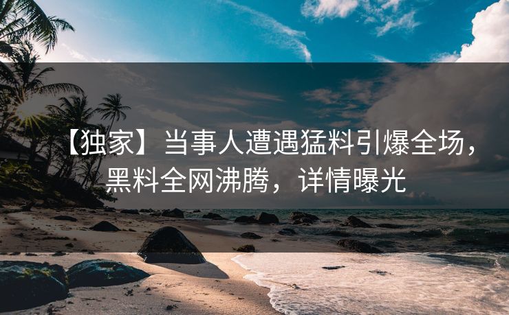 【独家】当事人遭遇猛料引爆全场，黑料全网沸腾，详情曝光