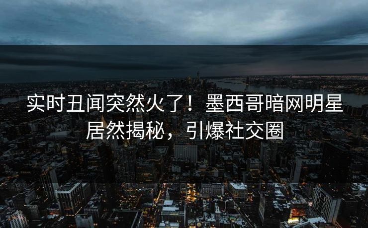 实时丑闻突然火了!墨西哥暗网明星居然揭秘,引爆社交圈 实时丑闻突然火了!墨西哥暗网明星居然揭秘,引爆社交圈