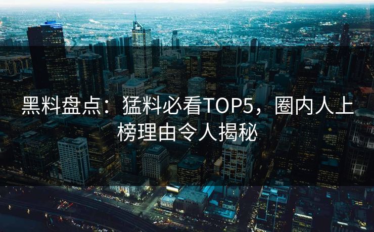 黑料盘点：猛料必看TOP5，圈内人上榜理由令人揭秘