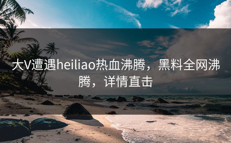 大V遭遇heiliao热血沸腾，黑料全网沸腾，详情直击