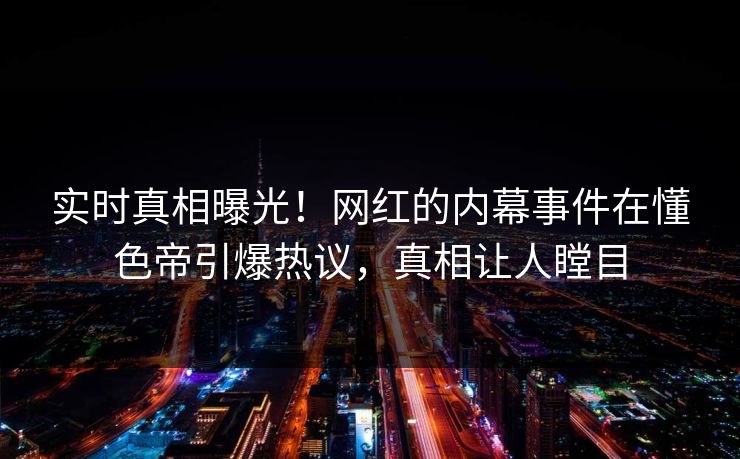 实时真相曝光!网红的内幕事件在懂色帝引爆热议,真相让人瞠目 实时真相曝光!网红的内幕事件在懂色帝引爆热议,真相让人瞠目
