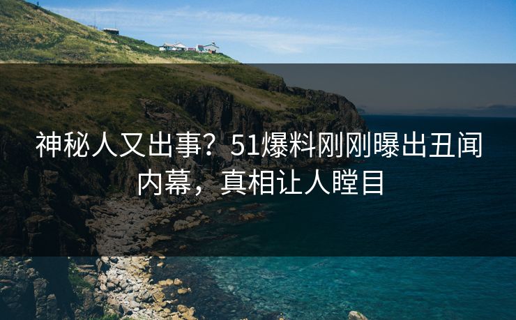 神秘人又出事？51爆料刚刚曝出丑闻内幕，真相让人瞠目
