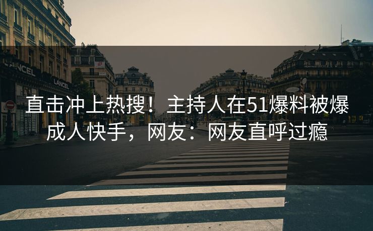 直击冲上热搜！主持人在51爆料被爆成人快手，网友：网友直呼过瘾