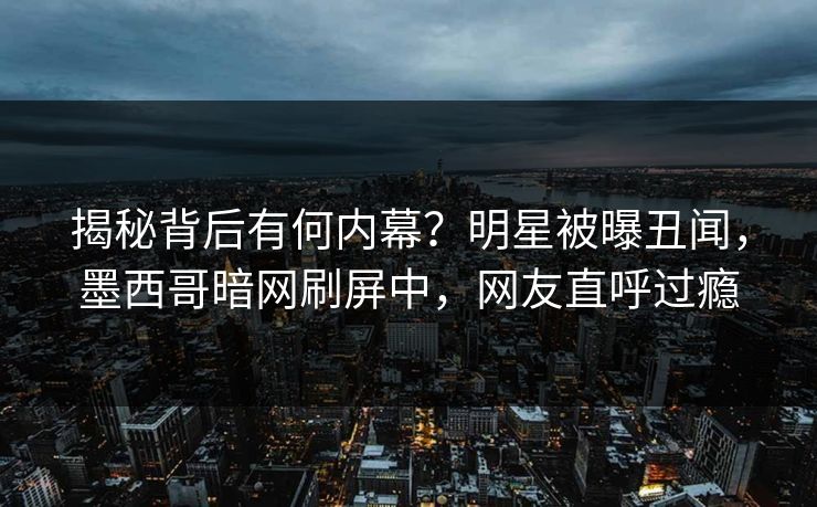 揭秘背后有何内幕？明星被曝丑闻，墨西哥暗网刷屏中，网友直呼过瘾