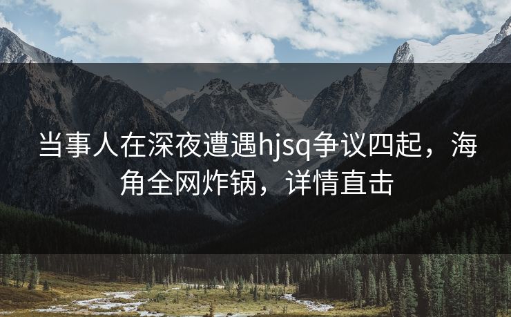 当事人在深夜遭遇hjsq争议四起,海角全网炸锅,详情直击 当事人在深夜遭遇hjsq争议四起,海角全网炸锅,详情直击