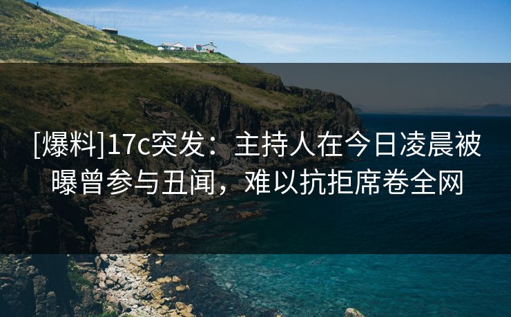 [爆料]17c突发：主持人在今日凌晨被曝曾参与丑闻，难以抗拒席卷全网