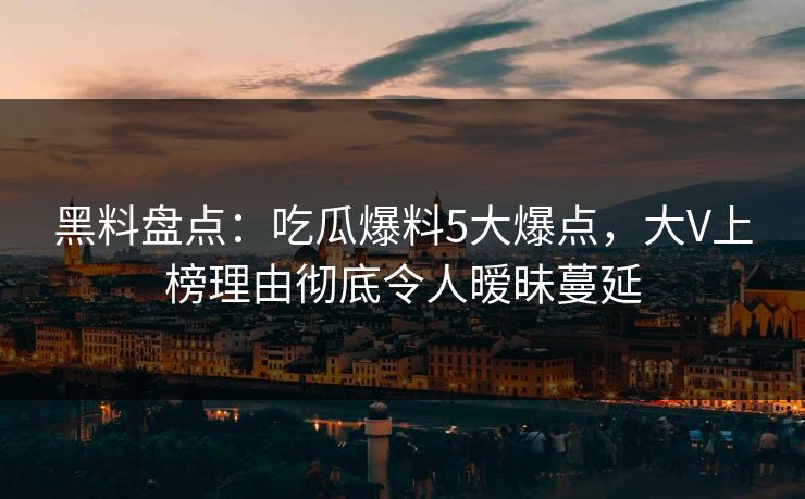 黑料盘点：吃瓜爆料5大爆点，大V上榜理由彻底令人暧昧蔓延