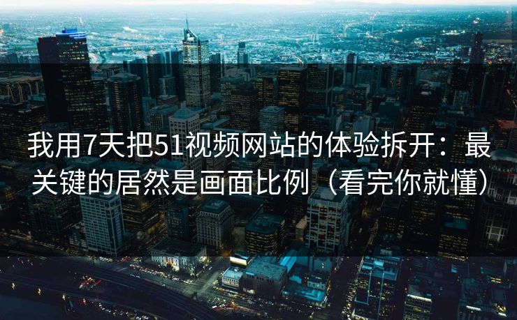 我用7天把51视频网站的体验拆开：最关键的居然是画面比例（看完你就懂）