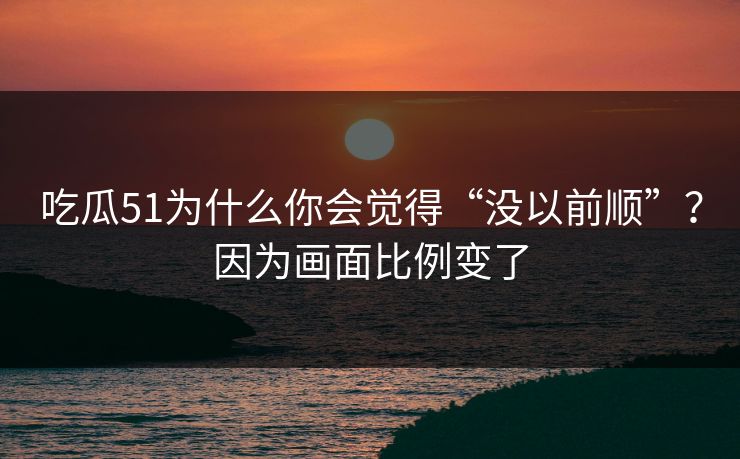 吃瓜51为什么你会觉得“没以前顺”？因为画面比例变了