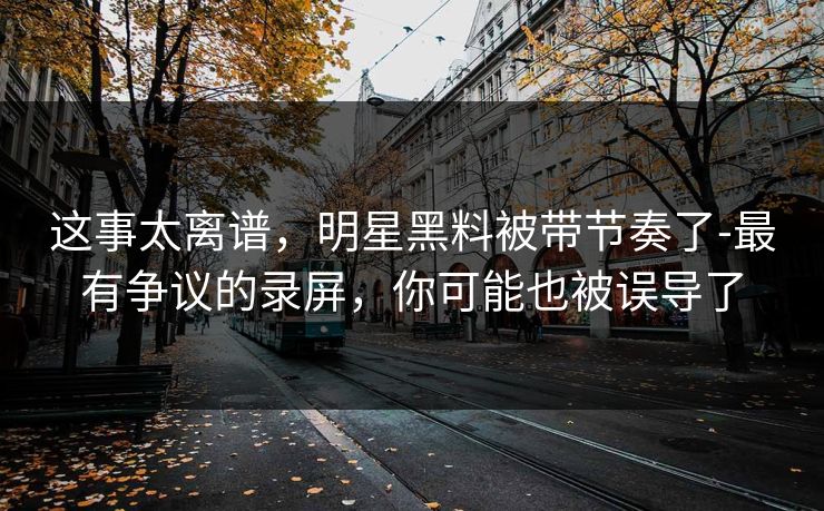这事太离谱，明星黑料被带节奏了-最有争议的录屏，你可能也被误导了