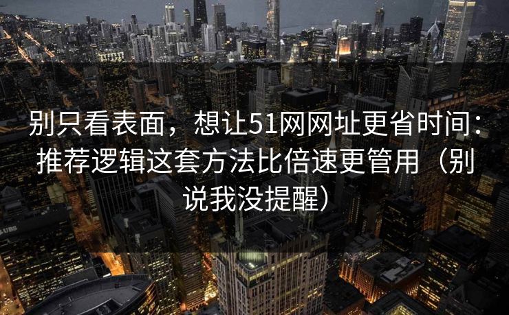 别只看表面，想让51网网址更省时间：推荐逻辑这套方法比倍速更管用（别说我没提醒）